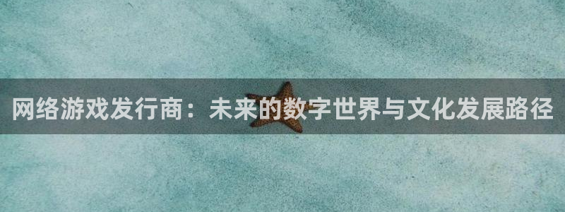 新宝GG官网平台怎么样知乎：网络游戏发行商：未来的数字世界与文化发展路径