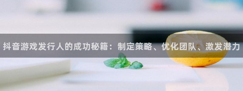 新宝GG官网平台注册账号注意事项：抖音游戏发行人的成功秘籍：制定策略、优化团队、激发潜力