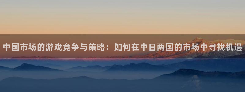 新宝GG官网跑路了吗：中国市场的游戏竞争与策略：如何在中日两国的市场中寻找机遇